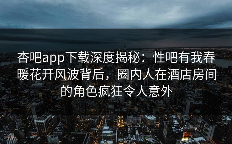 杏吧app下载深度揭秘：性吧有我春暖花开风波背后，圈内人在酒店房间的角色疯狂令人意外