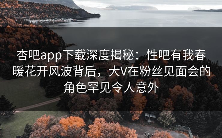 杏吧app下载深度揭秘：性吧有我春暖花开风波背后，大V在粉丝见面会的角色罕见令人意外