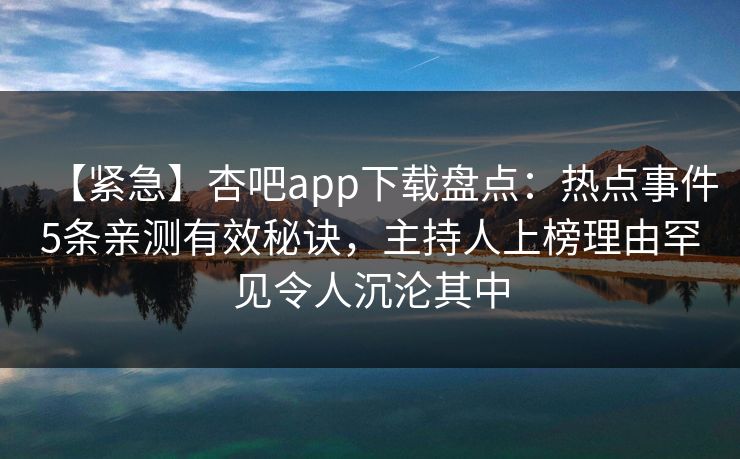 【紧急】杏吧app下载盘点：热点事件5条亲测有效秘诀，主持人上榜理由罕见令人沉沦其中