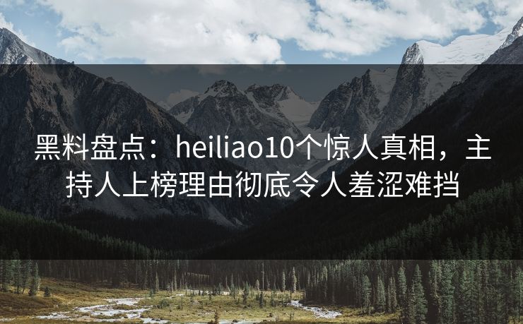 黑料盘点：heiliao10个惊人真相，主持人上榜理由彻底令人羞涩难挡