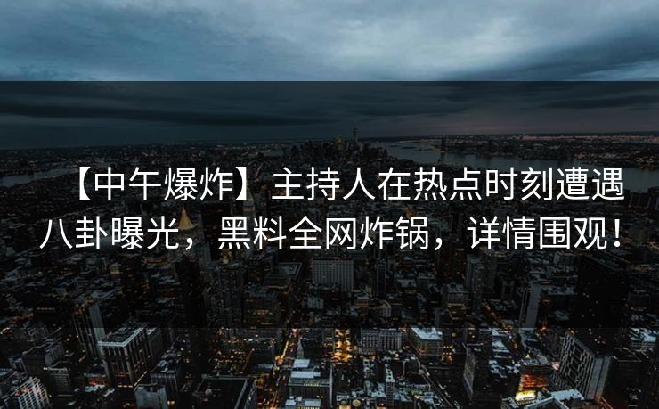 【中午爆炸】主持人在热点时刻遭遇八卦曝光，黑料全网炸锅，详情围观！
