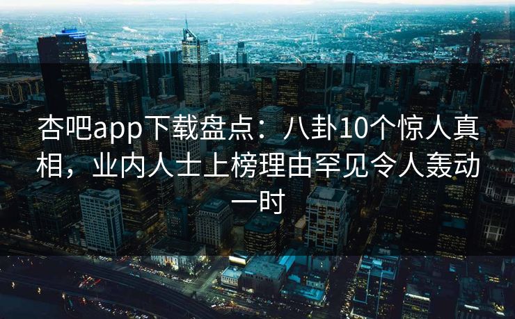 杏吧app下载盘点：八卦10个惊人真相，业内人士上榜理由罕见令人轰动一时