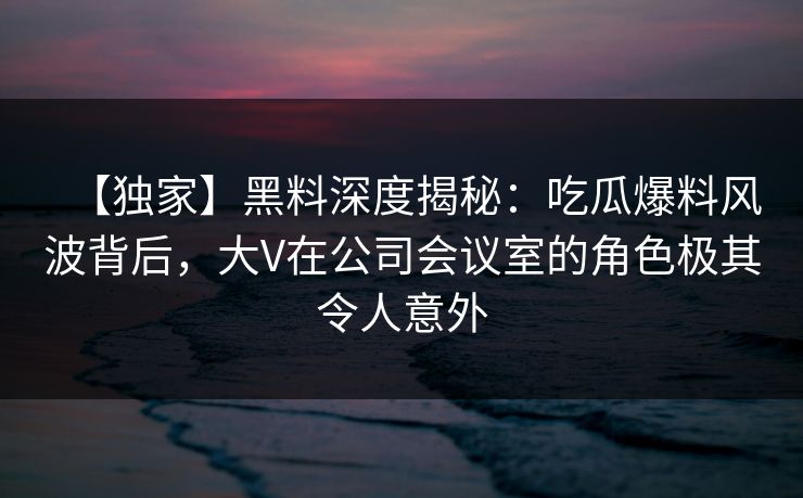 【独家】黑料深度揭秘：吃瓜爆料风波背后，大V在公司会议室的角色极其令人意外