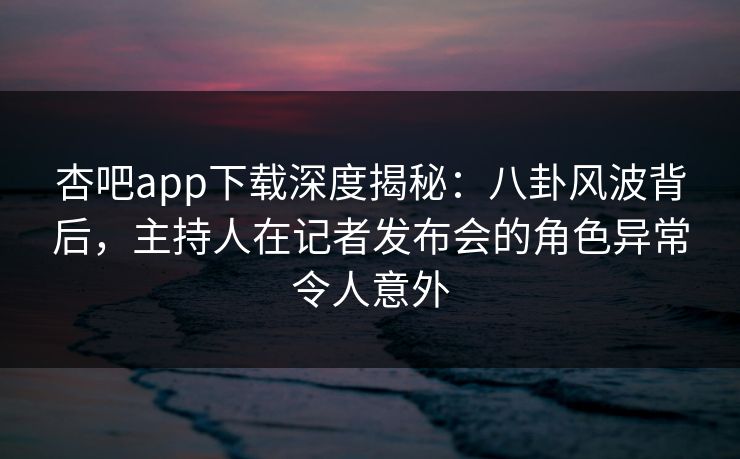 杏吧app下载深度揭秘：八卦风波背后，主持人在记者发布会的角色异常令人意外