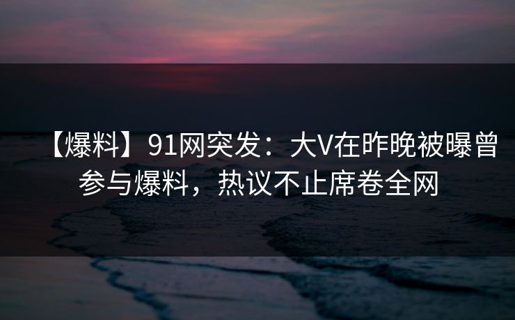 【爆料】91网突发：大V在昨晚被曝曾参与爆料，热议不止席卷全网