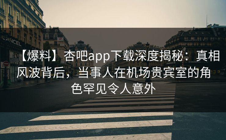 【爆料】杏吧app下载深度揭秘：真相风波背后，当事人在机场贵宾室的角色罕见令人意外