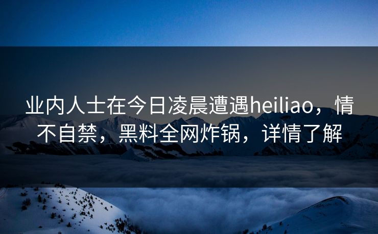 业内人士在今日凌晨遭遇heiliao，情不自禁，黑料全网炸锅，详情了解