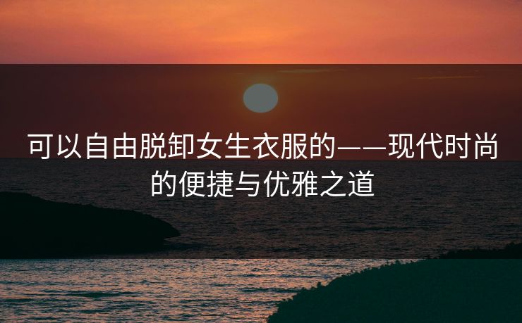 可以自由脱卸女生衣服的——现代时尚的便捷与优雅之道