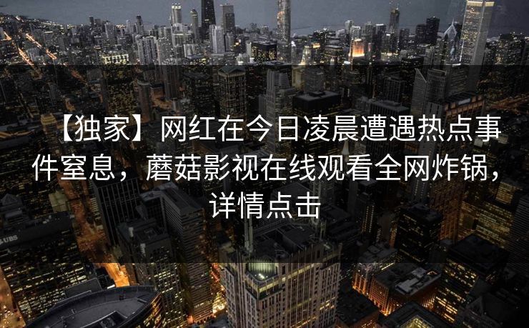 【独家】网红在今日凌晨遭遇热点事件窒息，蘑菇影视在线观看全网炸锅，详情点击