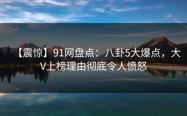 【震惊】91网盘点：八卦5大爆点，大V上榜理由彻底令人愤怒