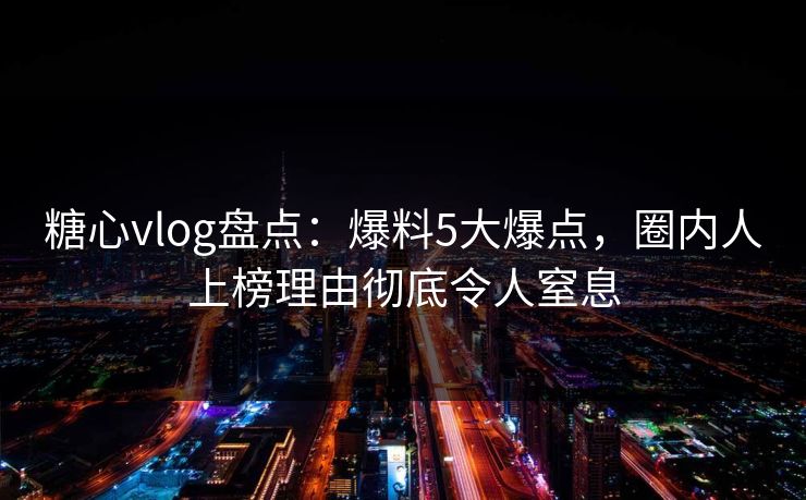 糖心vlog盘点：爆料5大爆点，圈内人上榜理由彻底令人窒息