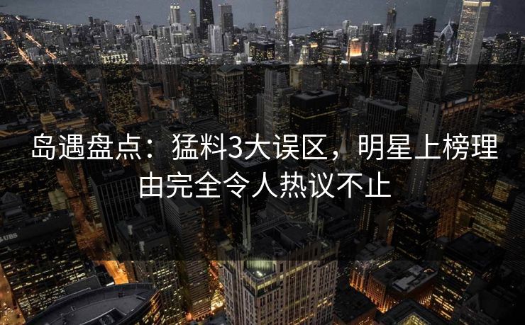 岛遇盘点：猛料3大误区，明星上榜理由完全令人热议不止