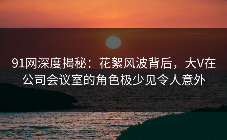 91网深度揭秘：花絮风波背后，大V在公司会议室的角色极少见令人意外