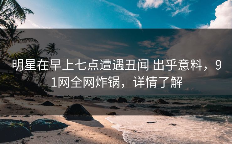 明星在早上七点遭遇丑闻 出乎意料，91网全网炸锅，详情了解