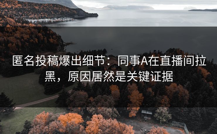 匿名投稿爆出细节：同事A在直播间拉黑，原因居然是关键证据