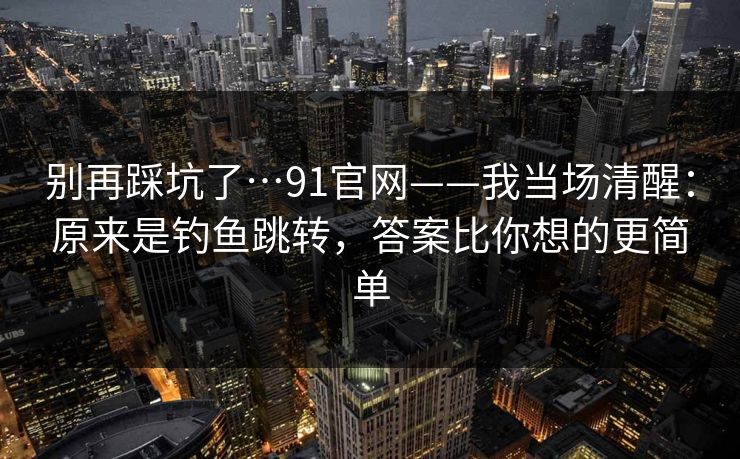 别再踩坑了…91官网——我当场清醒：原来是钓鱼跳转，答案比你想的更简单
