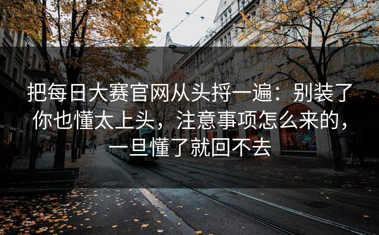 把每日大赛官网从头捋一遍：别装了你也懂太上头，注意事项怎么来的，一旦懂了就回不去