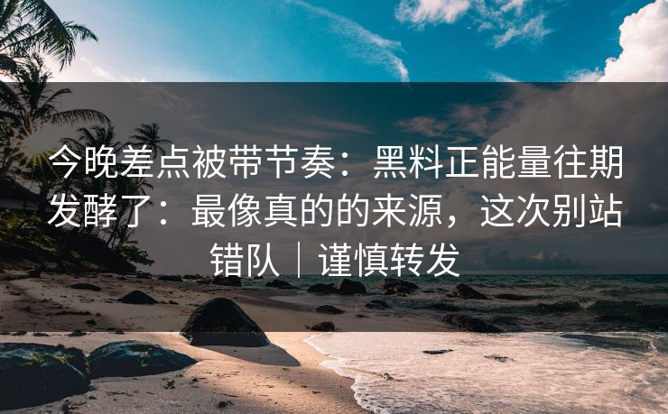今晚差点被带节奏：黑料正能量往期发酵了：最像真的的来源，这次别站错队｜谨慎转发