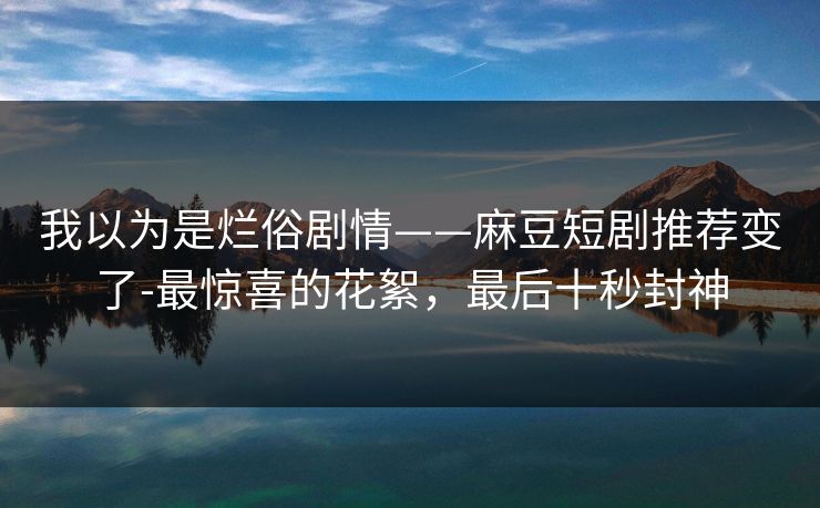 我以为是烂俗剧情——麻豆短剧推荐变了-最惊喜的花絮，最后十秒封神