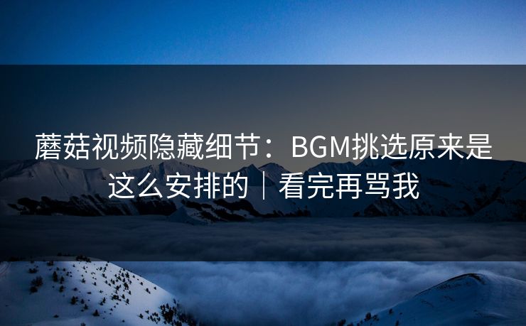 蘑菇视频隐藏细节：BGM挑选原来是这么安排的｜看完再骂我