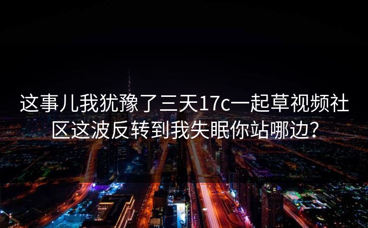 这事儿我犹豫了三天17c一起草视频社区这波反转到我失眠你站哪边？