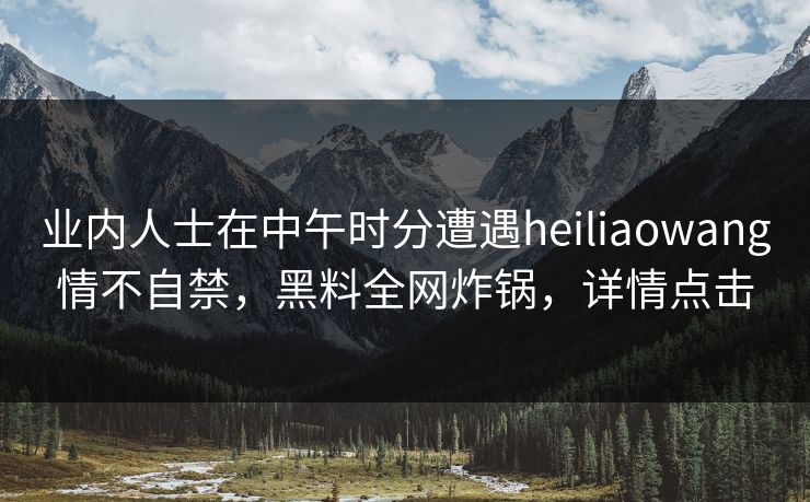 业内人士在中午时分遭遇heiliaowang情不自禁，黑料全网炸锅，详情点击