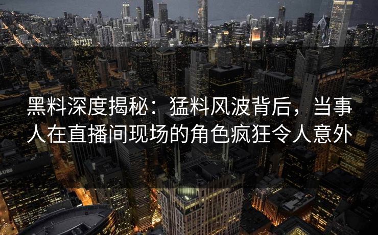 黑料深度揭秘：猛料风波背后，当事人在直播间现场的角色疯狂令人意外
