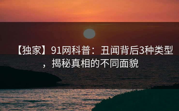 【独家】91网科普：丑闻背后3种类型，揭秘真相的不同面貌