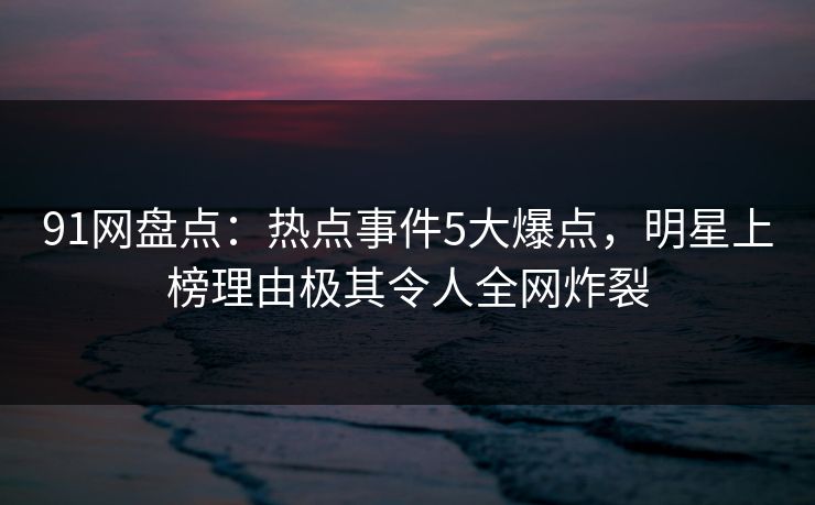 91网盘点：热点事件5大爆点，明星上榜理由极其令人全网炸裂