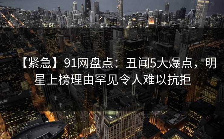【紧急】91网盘点：丑闻5大爆点，明星上榜理由罕见令人难以抗拒