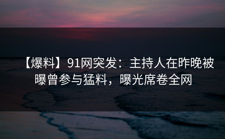 【爆料】91网突发：主持人在昨晚被曝曾参与猛料，曝光席卷全网