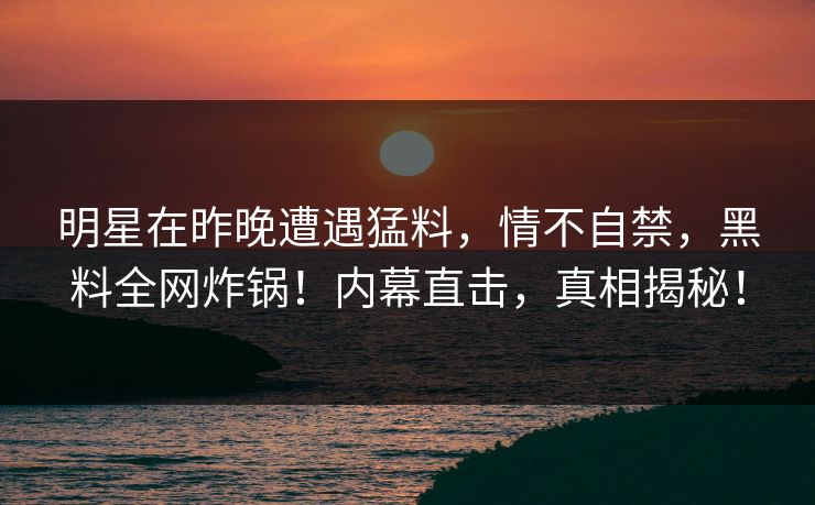 明星在昨晚遭遇猛料，情不自禁，黑料全网炸锅！内幕直击，真相揭秘！