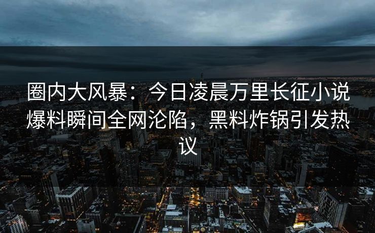 圈内大风暴：今日凌晨万里长征小说爆料瞬间全网沦陷，黑料炸锅引发热议