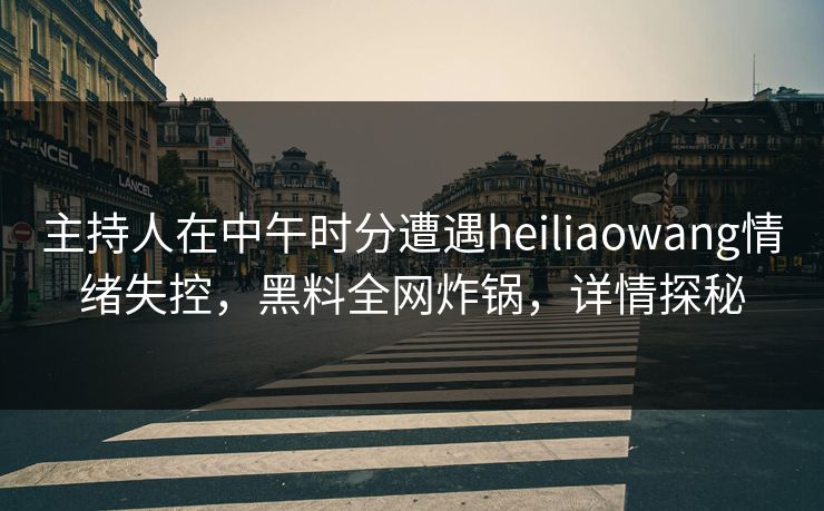 主持人在中午时分遭遇heiliaowang情绪失控,黑料全网炸锅,详情探秘
