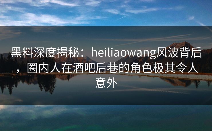 黑料深度揭秘：heiliaowang风波背后，圈内人在酒吧后巷的角色极其令人意外
