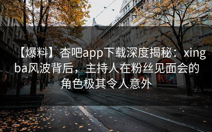 【爆料】杏吧app下载深度揭秘:xingba风波背后,主持人在粉丝见面会的角色极其令人意外 【爆料】杏吧app下载深度揭秘:xingba风波背后,主持人在粉丝见面会的角色极其令人意外