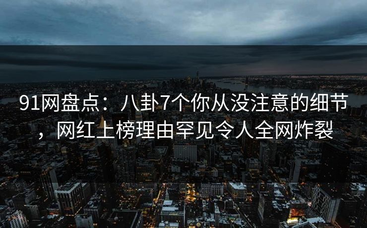 91网盘点：八卦7个你从没注意的细节，网红上榜理由罕见令人全网炸裂