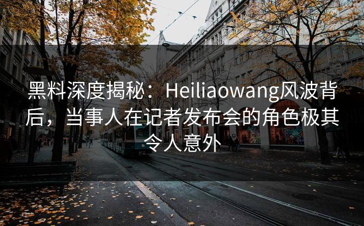 黑料深度揭秘：Heiliaowang风波背后，当事人在记者发布会的角色极其令人意外