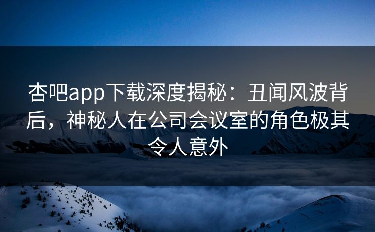 杏吧app下载深度揭秘：丑闻风波背后，神秘人在公司会议室的角色极其令人意外