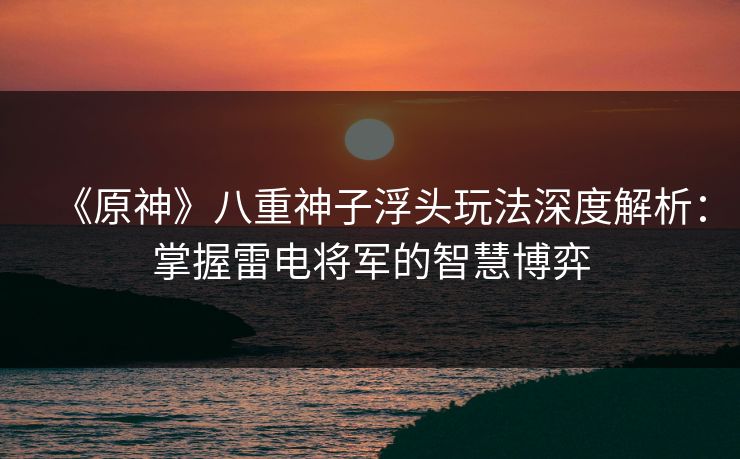 《原神》八重神子浮头玩法深度解析：掌握雷电将军的智慧博弈