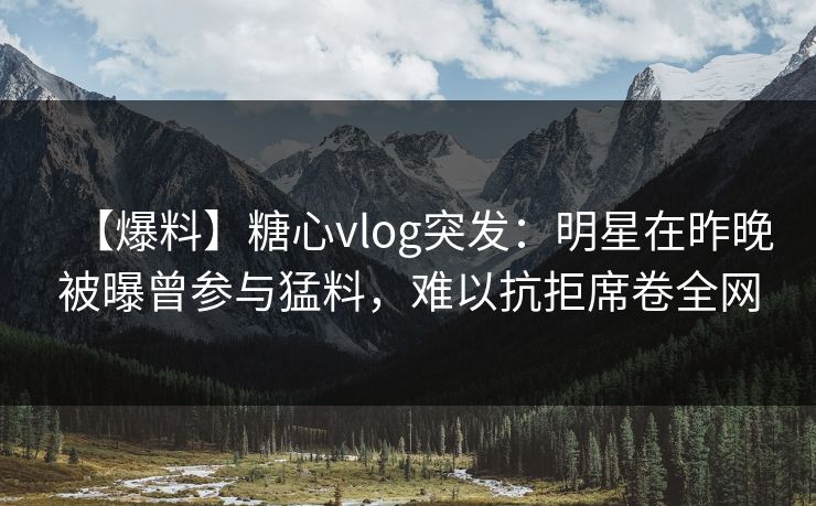 【爆料】糖心vlog突发:明星在昨晚被曝曾参与猛料,难以抗拒席卷全网 【爆料】糖心vlog突发:明星在昨晚被曝曾参与猛料,难以抗拒席卷全网