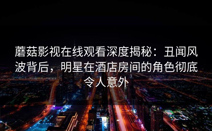 蘑菇影视在线观看深度揭秘：丑闻风波背后，明星在酒店房间的角色彻底令人意外