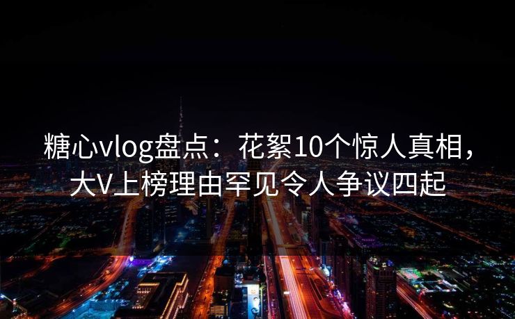 糖心vlog盘点：花絮10个惊人真相，大V上榜理由罕见令人争议四起