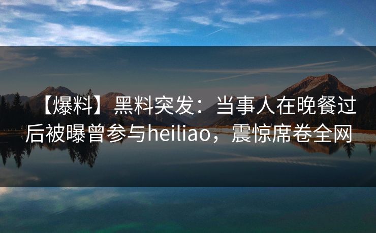 【爆料】黑料突发：当事人在晚餐过后被曝曾参与heiliao，震惊席卷全网